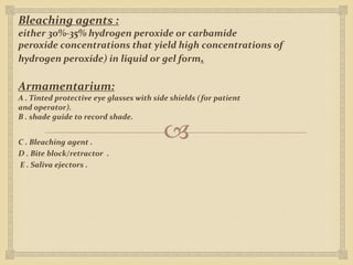 
Bleaching agents :
either 30%-35% hydrogen peroxide or carbamide
peroxide concentrations that yield high concentrations of
hydrogen peroxide) in liquid or gel form.
Armamentarium:
A . Tinted protective eye glasses with side shields (for patient
and operator).
B . shade guide to record shade.
C . Bleaching agent .
D . Bite block/retractor .
E . Saliva ejectors .
 