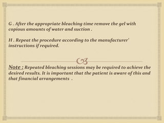
G . After the appropriate bleaching time remove the gel with
copious amounts of water and suction .
H . Repeat the procedure according to the manufacturer’
instructions if required.
Note : Repeated bleaching sessions may be required to achieve the
desired results. It is important that the patient is aware of this and
that financial arrangements .
 