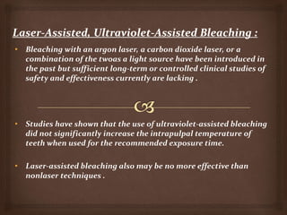 • Bleaching with an argon laser, a carbon dioxide laser, or a
combination of the twoas a light source have been introduced in
the past but sufficient long-term or controlled clinical studies of
safety and effectiveness currently are lacking .
• Studies have shown that the use of ultraviolet-assisted bleaching
did not significantly increase the intrapulpal temperature of
teeth when used for the recommended exposure time.
• Laser-assisted bleaching also may be no more effective than
nonlaser techniques .
 