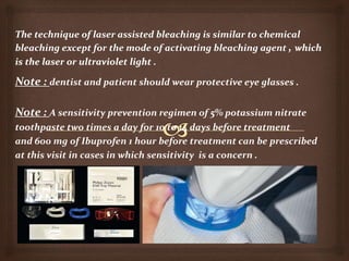 Note : dentist and patient should wear protective eye glasses .
Note : A sensitivity prevention regimen of 5% potassium nitrate
toothpaste two times a day for 10 to 14 days before treatment
and 600 mg of Ibuprofen 1 hour before treatment can be prescribed
at this visit in cases in which sensitivity is a concern .
 