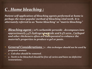 Patient self-application of bleaching agents performed at home is
perhaps the most popular method of bleaching vital teeth. It is
alternately referred to as “home bleaching” or “matrix bleaching.”
• Bleaching agent : 10% carbamide peroxide , decomposes into
approximately 3.5% hydrogen peroxide and 6.5% urea , Carbopol
and other thickeners often are incorporated to enhance the
material’s properties to produce a gel or paste.
• General Considerations : 1 . this technique should not be used by
pregnant women
• 2 . Calculus should be removed .
• 3 . Teeth to be bleached should be free of caries and have no defective
restorations .
 