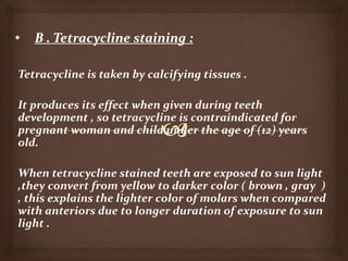 Tetracycline is taken by calcifying tissues .
It produces its effect when given during teeth
development , so tetracycline is contraindicated for
pregnant woman and child under the age of (12) years
old.
When tetracycline stained teeth are exposed to sun light
,they convert from yellow to darker color ( brown , gray )
, this explains the lighter color of molars when compared
with anteriors due to longer duration of exposure to sun
light .
 