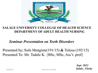 SALALE UNIVERSITY COLLEGAE OF HEALTH SCIENCE
DEPARTMENT OF ADULT HEALTH NURSING
Seminar Presentation on Teeth Disorders
Presented by; Sufa Mengiste(191/15) & Tolosa (192/15)
Presented To: Mr. Tadale K. {BSc, MSc, Ass’t. prof}
Sept 2023
Salale , Fitche
10/2/2023 SUFA ând TOLOSA 1
 