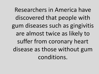 Researchers in America have
discovered that people with
gum diseases such as gingivitis
are almost twice as likely to
suffer from coronary heart
disease as those without gum
conditions.
 