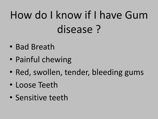 How do I know if I have Gum
disease ?
• Bad Breath
• Painful chewing
• Red, swollen, tender, bleeding gums
• Loose Teeth
• Sensitive teeth
 