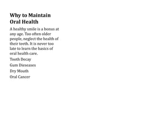 Why to Maintain
Oral Health
A healthy smile is a bonus at
any age. Too often older
people, neglect the health of
their teeth. It is never too
late to learn the basics of
oral health care.
Tooth Decay
Gum Dieseases
Dry Mouth
Oral Cancer
 