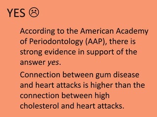According to the American Academy
of Periodontology (AAP), there is
strong evidence in support of the
answer yes.
Connection between gum disease
and heart attacks is higher than the
connection between high
cholesterol and heart attacks.
YES 
 