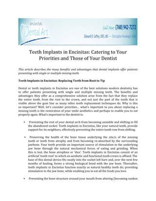 Teeth Implants in Encinitas: Catering to Your
            Priorities and Those of Your Dentist

This article describes the many benefits and advantages that dental implants offer patients
presenting with single or multiple missing teeth.

Teeth Implants in Encinitas: Replacing Teeth from Root to Tip

Dental or teeth implants in Encinitas are one of the best solutions modern dentistry has
to offer patients presenting with single and multiple missing teeth. The benefits and
advantages they offer as a comprehensive solution arise from the fact that they replace
the entire tooth, from the root to the crown, and not just the part of the tooth that is
visible above the gum line as many other teeth replacement techniques do. Why is this
so important? Well, let’s consider priorities… what’s important to you about replacing a
missing tooth is the restoration of your smile aesthetics and perhaps to enable you to eat
properly again. What’s important to the dentist is:

    ●    Preventing the rest of your dental arch from becoming unstable and shifting to fill
        the abandoned socket: Teeth implants in Encinitas, like your natural teeth, provide
        support for its neighbors, effectively preventing the entire tooth row from shifting.

    ●    Preserving the health of the bone tissue underlying the site/s of the missing
        tooth or teeth from atrophy and from becoming re-absorbed by the surrounding
        jawbone. Your teeth provide an important source of stimulation to the underlying
        jaw bone through the natural mechanical forces of eating and grinding. When
        this is lost, the bone atrophies or ‘dies’. Teeth implants in Encinitas consist of an
        artificial ‘tooth root’ to which an aesthetic and functional tooth crown is affixed. The
        base of this dental device fits neatly into the socket left bare and, over the next few
        months of healing, forms a strong biological bond with the jaw bone. Thereafter,
        teeth implants in Encinitas function exactly as natural healthy teeth do; providing
        stimulation to the jaw bone, while enabling you to eat all the foods you love.

   ●    Preventing the bone structure around your mouth from altering (becoming sunken
 
