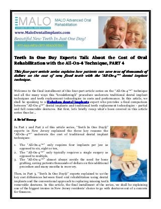 Teeth In One Day Experts Talk About the Cost of Oral
Rehabilitation with the All-On-4 Technique, PART 4
This four-part article series explains how patients can save tens of thousands of
dollars on the cost of new, fixed teeth with the “All-On-4™” dental implant
All-On-4™”
technique.
Welcome to the final installment of this four-part article series on the “All-On-4™” technique
and all the many ways this “breakthrough” procedure undercuts traditional dental implant
techniques and teeth replacement technologies in costs and performance. In this article, we
shall be speaking to a Hoboken dental implants expert who provides a final comparison
between “All-On-4™” dental implants and traditional teeth replacement technologies - partial
and full removable dentures. But first, let’s briefly recap what’s been covered in this article
series thus far...
A Brief Recap
In Part 1 and Part 2 of this article series, “Teeth In One Day®”
experts in New Jersey explained the three key reasons the
“All-On-4™” undercuts the cost of traditional dental implant
techniques:
1.

The “All-On-4™” only requires four implants per jaw as
opposed to six, eight or ten,
2. The “All-On-4™” only typically requires a single surgery as
opposed to multiple,
3. The “All-On-4™” almost always avoids the need for bone
grafting, saving patients thousands of dollars on this additional
procedure and many months in recovery.
Then, in Part 3, “Teeth In One Day®” experts explained to us the
key cost differences between fixed oral rehabilitation using dental
implants and the conventional approach to replacing missing teeth:
removable dentures. In this article, the final installment of the series, we shall be explaining
one of the biggest ironies in New Jersey residents’ choice to go with dentures out of a concern
for finances.

 