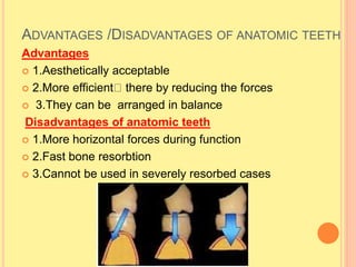 ADVANTAGES /DISADVANTAGES OF ANATOMIC TEETH
Advantages
 1.Aesthetically acceptable
 2.More efficient there by reducing the forces
 3.They can be arranged in balance
Disadvantages of anatomic teeth
 1.More horizontal forces during function
 2.Fast bone resorbtion
 3.Cannot be used in severely resorbed cases
 