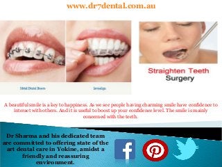 www.dr7dental.com.au
A beautiful smile is a key to happiness. As we see people having charming smile have confidence to
interact with others. And it is useful to boost up your confidence level. The smile is mainly
concerned with the teeth.
Dr Sharma and his dedicated team
are committed to offering state of the
art dental care in Yokine, amidst a
friendly and reassuring
environment.
 