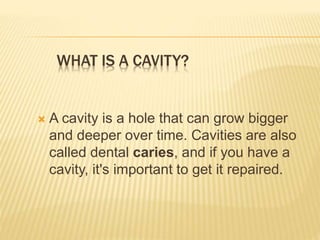 WHAT IS A CAVITY?
 A cavity is a hole that can grow bigger
and deeper over time. Cavities are also
called dental caries, and if you have a
cavity, it's important to get it repaired.
 