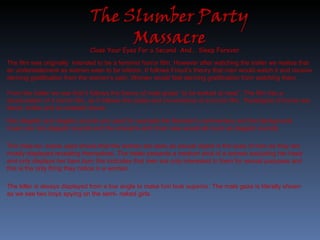 Close Your Eyes For a Second  And..  Sleep Forever. The film was originally  intended to be a feminist horror film. However after watching the trailer we realise that an understatement as women seen to be inferior. It follows Freud’s theory that men would watch it and receive deriving gratification from the women’s pain. Women would feel deriving gratification from watching them. From the trailer we see that it follows the theory of male graze “to be looked at ness”. The film has a structuralism of a horror film, as it follows the codes and conventions of a horror film.  Paradigms of horror are blood, knifes and an isolated house. Non diegetic and diegetic sounds are used for example the Narrator's commentary and the background music are non-diegetic sounds and the screams and chain saw would all count as diegetic sounds. The mise-en- scene used shows that the women are seen as sexual object in the eyes of men as they are mostly displayed revealing themselves. The trailer presents a medium shot of a woman excluding her head and only displays her bare bum this indicates that men are only interested in them for sexual purposes and this is the only thing they notice in a woman. The killer is always displayed from a low angle to make him look superior. The male gaze is literally shown as we see two boys spying on the semi- naked girls.  