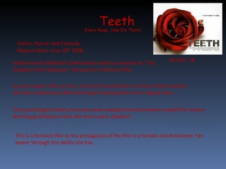 Teeth Every Rose.. Has Its Thorn.  RATED:  18  Release Date: June 20 th  2008 Genre: Horror and Comedy  Male director (Mitchell Lichtenstein) which is contrast to “The Slumber Party Massacre” because its a feminist film.  A post-modern film as it has  most of the elements of a horror film however also has a humorous effect of the girl having teeth in her virginal area.  The psychological theory has now been swapped around women would feel receive deriving gratification from the men’s pain. (Sadism)  This is a feminist film as the protagonist of the film is a female and dominates  her power through the ability she has . 