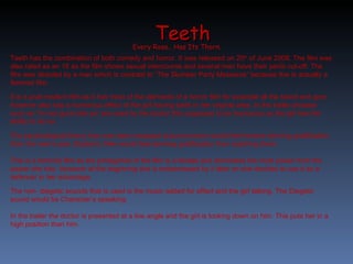 Teeth Every Rose.. Has Its Thorn.  Teeth has the combination of both comedy and horror. It was released on 20 th  of June 2008. The film was also rated as an 18 as the film shows sexual intercourse and several men have their penis cut-off. The film was directed by a man which is contrast to “The Slumber Party Massacre” because this is actually a feminist film.  It is a post-modern film as it has most of the elements of a horror film for example all the blood and gore however also has a humorous effect of the girl having teeth in her virginal area. In the trailer phrases such as “im not guna bite ya” are used by the doctor this supposed to be humorous as the girl has the ability to do so. The psychological theory has now been swapped around women would feel receive deriving gratification from the men’s pain (Sadism). Men would feel deriving gratification from watching them. This is a feminist film as the protagonist of the film is a female and dominates the most power from the power she has. However at the beginning she is embarrassed by it later on she decides to use it as a defence/ in her advantage. The non- diegetic sounds that is used is the music added for effect and the girl talking. The Diegetic sound would be Character’s speaking. In the trailer the doctor is presented at a low angle and the girl is looking down on him. This puts her in a high position than him. 