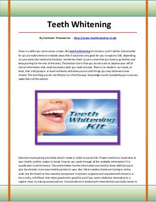 Teeth Whitening
_____________________________________________________________________________________

                   By Irwiniam Timeoacino - http://www.healthsolution.mobi



Once in a while you come across a topic, like teeth whitening for instance, and it will be instrumental
for you to realize there are related areas that it would be very good for you to explore. Still, depending
on your particular needs and situation, sometimes there is just a sense that you have to go farther and
keep pushing for the rest of the story. The bottom line is that you do not want to deprive your self of
critical information that could be exactly what you need to know. There is no doubt in our minds, at
least, that a full grasp or at least familiarity will allow you to catch things you may otherwise have
missed. The one thing you do not fall prey to is feel like your knowledge is well-rounded by just a cursory
exploration of the subject.




Nutrition means giving your body what it needs in order to sustain life. Proper nutrition is imperative to
your health, and the subject is broad. How do you weed through all the available information? It is
usually best to do the basics. The article below has the information you need to know.Add Quinoa to
your food intake to increase healthy protein in your diet. Most meatless foods are lacking in amino
acids, but this food has this essential component. It contains no gluten and is packed with vitamins. It
has a nutty, mild flavor that tastes good and is good for you.If you want a delicious alternative to a
regular meal, try eating canned salmon. Canned salmon is loaded with minerals that your body needs to
 