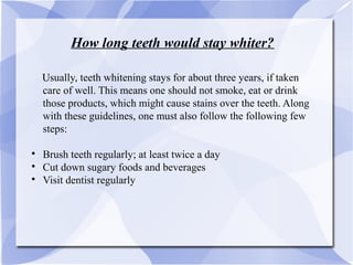 How long teeth would stay whiter?
UUsually, teeth whitening stays for about three years, if taken
care of well. This means one should not smoke, eat or drink
those products, which might cause stains over the teeth. Along
with these guidelines, one must also follow the following few
steps:

Brush teeth regularly; at least twice a day

Cut down sugary foods and beverages

Visit dentist regularly
 