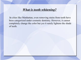 What is tooth whitening?
IIn cities like Manhattan, even removing stains from teeth have
been categorized under cosmetic dentistry. However, it cannot
completely change the color but yes it surely lightens the shade
of teeth.
 