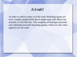 Is it safe?
In order to remove stains over the teeth, bleaching agents are
used. Usually, people think that it might cause side effects but
actuality it’s not like that. This comprise of hydrogen peroxide
and carbamide peroxide bleaching agents, which are safe when
applied over the teeth.
 