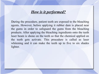 How is it performed?
DDuring the procedure, patient teeth are exposed to the bleaching
agents. However, before applying it rubber dam is placed near
the gums in order to safeguard the gums from the bleaching
products. After applying the bleaching ingredients onto the teeth
laser beam is shone on the teeth so that the chemical applied on
the teeth gets activate. This procedure is called as laser
whitening and it can make the teeth up to five to six shades
lighter.
 