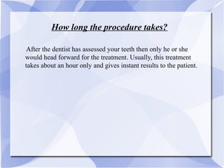 How long the procedure takes?
AAfter the dentist has assessed your teeth then only he or she
would head forward for the treatment. Usually, this treatment
takes about an hour only and gives instant results to the patient.
 