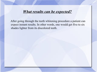 What results can be expected?
AAfter going through the teeth whitening procedure a patient can
expect instant results. In other words, one would get five to six
shades lighter from its discolored teeth.
 