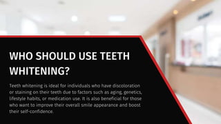 WHO SHOULD USE TEETH
WHITENING?
Teeth whitening is ideal for individuals who have discoloration
or staining on their teeth due to factors such as aging, genetics,
lifestyle habits, or medication use. It is also beneficial for those
who want to improve their overall smile appearance and boost
their self-confidence.
 