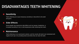 DISADVANTAGES TEETH WHITENING
Teeth whitening can cause temporary sensitivity or discomfort to the teeth
and gums.
Sensitivity
Some people may experience side effects such as nausea, headaches, or
increased sensitivity to hot or cold temperatures after whitening their teeth.
Side Effects
Teeth whitening is not a permanent solution, and the results will need to be maintained with
regular touch-ups or by avoiding foods and drinks that can stain the teeth.
Maintenance
 