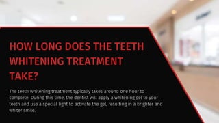 HOW LONG DOES THE TEETH
WHITENING TREATMENT
TAKE?
The teeth whitening treatment typically takes around one hour to
complete. During this time, the dentist will apply a whitening gel to your
teeth and use a special light to activate the gel, resulting in a brighter and
whiter smile.
 