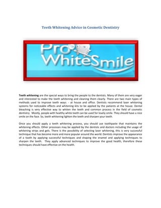 Teeth Whitening Advice in Cosmetic Dentistry




Teeth whitening are the special ways to bring the people to the dentists. Many of them are very eager
and interested to make the teeth whitening and cleaning them clearly. There are two main types of
methods used to improve teeth ways: - at house and office. Dentists recommend laser whitening
systems for noticeable effects and whitening kits to be applied by the patients at the house. Dental
bleaching is very effective way to whiten the teeth and common process in the field of cosmetic
dentistry. Mostly, people with healthy white teeth can be used for lovely smile. They should have a nice
smile on the face. So, teeth whitening lighten the teeth and sharpen your teeth.

Once you should apply a teeth whitening process, you should use toothpaste that maintains the
whitening effects. Other processes may be applied by the dentists and doctors including the usage of
whitening strips and gels. There is the possibility of selecting laser whitening, this is very successful
technique that has become more and more popular around the world. Dentists improve the appearance
of a tooth by applying successful techniques and shaping the enamel and applying techniques to
sharpen the teeth. They apply advanced techniques to improve the good health, therefore these
techniques should have effective on the health.
 