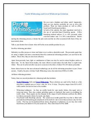 Teeth Whitening and Crest Whitestrips Solution



                                                 Do you want a brighter and whiter smile? Apparently,
                                                 there are two choices available for you to solve this
                                                 problem. There are home products as well as office-
                                                 based teeth bleaching procedures.
                                                 In both of the options, the main ingredient involved is
                                                 the use of peroxide-based bleaching agents. Office
                                                 bleaching method utilizes 15 to 43% peroxide while
                                                 over-the-counter uses 3 to 20% concentration. Before
starting the whitening process, evaluate the pros and cons that are often associated with them if they are
inaccurately done.

Talk to your dentist first to know what will be the most suitable product for you.

In-office whitening procedure

Definitely in-office process is faster and better way to achieve desirable result. The peroxide agent they
are using is higher and more concentrated than the commercial whitening products you can find in the
market. Due to this, they are also more effective.

Apart from peroxide, heat, light or combination of them can also be used to attain brighter smiles at
faster time. So far, based from studies, the most effective result makes the teeth three to eight times
whiter. This can be achieved after successive sessions in the clinic of about 30 to 60 minute procedure.

Some clinics however that uses advanced technology can do all the whitening procedure in just 2 hour
session. Usually, the price of clinic Teeth Whitening varies, but starts from $500 to $ 1,000.

At-Home whitening products

Today, there are several products for whitening teeth that includes:

    -   Teeth Whitening Gels and Crest Whitestrips. These solutions are used with a brush or a thin
        strip that is applied once or twice a day for 10 to 14 days. The price ranges from $10 to $55
        while results can last for four to five months.

    -   Whitening toothpaste. As they are mildly harsh for your pearly whites, this agent aids in
        removing stains. They also contain polishing agents or chemicals that assist in scrubbing the
        tooth’s stain. These agents are the cheapest in the range of tooth whiteners and have the ability
        to whiten your pearly whites by nearly one shade.
    -   Tray-based tooth bleaching systems. The system uses mouth guard like tray that is filled with
        peroxide-based bleaching gel and placed on the teeth for one to more than an hour a day for four
        weeks. The tray can be purchased from stores, drugstores or pharmacy or you may also order
        them from your dentist to fit your actual size. Price starts from $150 to $600.
 