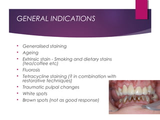 GENERAL INDICATIONS
 Generalised staining
 Ageing
 Extrinsic stain - Smoking and dietary stains
(tea/coffee etc)
 Fluorosis
 Tetracycline staining (? in combination with
restorative techniques)
 Traumatic pulpal changes
 White spots
 Brown spots (not as good response)
 