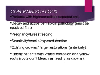 CONTRAINDICATIONS
Patients with high/unrealistic expectations
Decay and active peri-apical pathology (must be
resolved first)
Pregnancy/Breastfeeding
Sensitivity/cracks/exposed dentine
Existing crowns / large restorations (anteriorly)
Elderly patients with visible recession and yellow
roots (roots don’t bleach as readily as crowns)
 