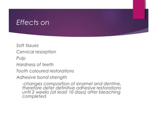 Effects on
Soft tissues
Cervical resorption
Pulp
Hardness of teeth
Tooth coloured restorations
Adhesive bond strength
-changes composition of enamel and dentine,
therefore defer definitive adhesive restorations
until 2 weeks (at least 10 days) after bleaching
completed
 