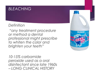 BLEACHING
Definition
“any treatment procedure
or method a dental
professional might prescribe
to whiten the color and
brighten your teeth”
10-15% carbamide
peroxide used as a oral
disinfectant since late 1960s
– LONG CLINICAL HISTORY
 