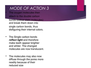 MODE OF ACTION 3
 The oxygen molecules then
attach to the double carbon
bonds (colour stain molecules)
and break them down into
single carbon bonds, thus
disfiguring their internal colors.
 The Single carbon bonds
reflect light and therefore
make teeth appear brighter
and whiter. The changed
molecules are now translucent.
 The molecules may also now
diffuse through the pores more
readily because of their
reduced size
 