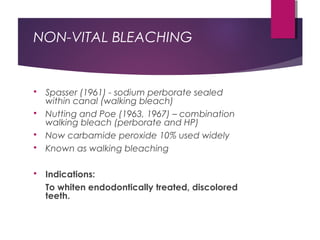 NON-VITAL BLEACHING
 Spasser (1961) - sodium perborate sealed
within canal (walking bleach)
 Nutting and Poe (1963, 1967) – combination
walking bleach (perborate and HP)
 Now carbamide peroxide 10% used widely
 Known as walking bleaching
 Indications:
To whiten endodontically treated, discolored
teeth.
 