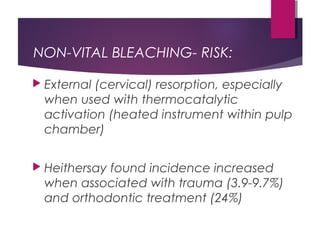 NON-VITAL BLEACHING- RISK:
 External (cervical) resorption, especially
when used with thermocatalytic
activation (heated instrument within pulp
chamber)
 Heithersay found incidence increased
when associated with trauma (3.9-9.7%)
and orthodontic treatment (24%)
 