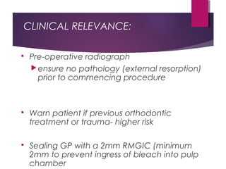 CLINICAL RELEVANCE:
 Pre-operative radiograph
ensure no pathology (external resorption)
prior to commencing procedure
 Warn patient if previous orthodontic
treatment or trauma- higher risk
 Sealing GP with a 2mm RMGIC (minimum
2mm to prevent ingress of bleach into pulp
chamber
 