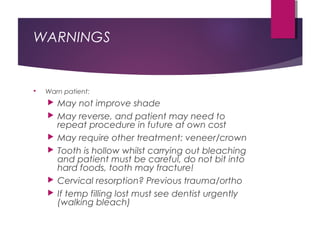 WARNINGS
 Warn patient:
 May not improve shade
 May reverse, and patient may need to
repeat procedure in future at own cost
 May require other treatment: veneer/crown
 Tooth is hollow whilst carrying out bleaching
and patient must be careful, do not bit into
hard foods, tooth may fracture!
 Cervical resorption? Previous trauma/ortho
 If temp filling lost must see dentist urgently
(walking bleach)
 