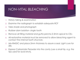 NON-VITAL BLEACHING
1. History taking & examination
2. Examine the radiograph to establish adequate RCF
3. Take shade and photograph
4. Rubber dam isolation- single tooth
5. Remove all filling material and gutta percha 2-3mm apical to CEJ.
6. All restorative material must be removed to allow bleaching agent to
contact the internal tooth structure.
7. Mix RMGIC and place 2mm thickness to assure a seal. Light cure for
20s.
8. Express Carbamide Peroxide into the cavity (use a small tip, e.g. the
tips used for acid etch).
 