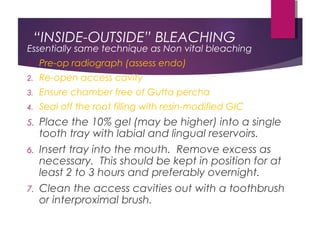 “INSIDE-OUTSIDE” BLEACHING
Essentially same technique as Non vital bleaching
1. Pre-op radiograph (assess endo)
2. Re-open access cavity
3. Ensure chamber free of Gutta percha
4. Seal off the root filling with resin-modified GIC
5. Place the 10% gel (may be higher) into a single
tooth tray with labial and lingual reservoirs.
6. Insert tray into the mouth. Remove excess as
necessary. This should be kept in position for at
least 2 to 3 hours and preferably overnight.
7. Clean the access cavities out with a toothbrush
or interproximal brush.
 