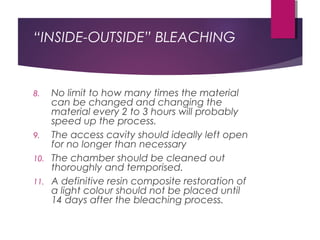 “INSIDE-OUTSIDE” BLEACHING
8. No limit to how many times the material
can be changed and changing the
material every 2 to 3 hours will probably
speed up the process.
9. The access cavity should ideally left open
for no longer than necessary
10. The chamber should be cleaned out
thoroughly and temporised.
11. A definitive resin composite restoration of
a light colour should not be placed until
14 days after the bleaching process.
 