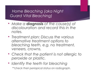 Home Bleaching (aka Night
Guard Vital Bleaching)
 Make a diagnosis of the cause(s) of
discolouration and record this in the
notes.
 Treatment plan: Discuss the various
alternative treatment options to
bleaching teeth, e.g. no treatment,
veneers, crowns.
 Check that the patient is not allergic to
peroxide or plastic.
 Identify the teeth for bleaching
**check their periapical status on radiograph.
 