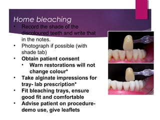 Home bleaching
• Record the shade of the
discoloured teeth and write that
in the notes.
• Photograph if possible (with
shade tab)
• Obtain patient consent
• Warn restorations will not
change colour*
• Take alginate impressions for
tray- lab prescription*
• Fit bleaching trays, ensure
good fit and comfortable
• Advise patient on procedure-
demo use, give leaflets
 