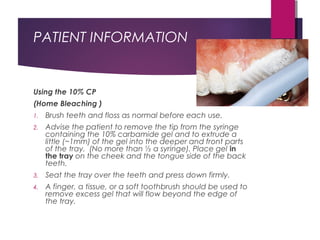 PATIENT INFORMATION
Using the 10% CP
(Home Bleaching )
1. Brush teeth and floss as normal before each use.
2. Advise the patient to remove the tip from the syringe
containing the 10% carbamide gel and to extrude a
little (~1mm) of the gel into the deeper and front parts
of the tray. (No more than ½ a syringe). Place gel in
the tray on the cheek and the tongue side of the back
teeth.
3. Seat the tray over the teeth and press down firmly.
4. A finger, a tissue, or a soft toothbrush should be used to
remove excess gel that will flow beyond the edge of
the tray.
 