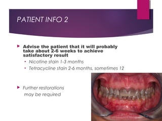 PATIENT INFO 2
 Advise the patient that it will probably
take about 2-6 weeks to achieve
satisfactory result
• Nicotine stain 1-3 months
• Tetracycline stain 2-6 months, sometimes 12
 Further restorations
may be required
 