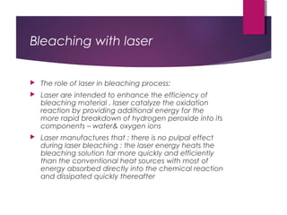 Bleaching with laser
 The role of laser in bleaching process:
 Laser are intended to enhance the efficiency of
bleaching material . laser catalyze the oxidation
reaction by providing additional energy for the
more rapid breakdown of hydrogen peroxide into its
components – water& oxygen ions
 Laser manufactures that : there is no pulpal effect
during laser bleaching : the laser energy heats the
bleaching solution far more quickly and efficiently
than the conventional heat sources with most of
energy absorbed directly into the chemical reaction
and dissipated quickly thereafter
 