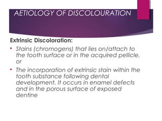 AETIOLOGY OF DISCOLOURATION
Extrinsic Discoloration:
 Stains (chromogens) that lies on/attach to
the tooth surface or in the acquired pellicle,
or
 The incorporation of extrinsic stain within the
tooth substance following dental
development. It occurs in enamel defects
and in the porous surface of exposed
dentine
 
