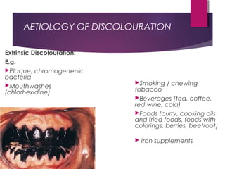 AETIOLOGY OF DISCOLOURATION
Extrinsic Discolouration:
E.g.
Plaque, chromogenenic
bacteria
Mouthwashes
(chlorhexidine)
Smoking / chewing
tobacco
Beverages (tea, coffee,
red wine, cola)
Foods (curry, cooking oils
and fried foods, foods with
colorings, berries, beetroot)
 Iron supplements
 